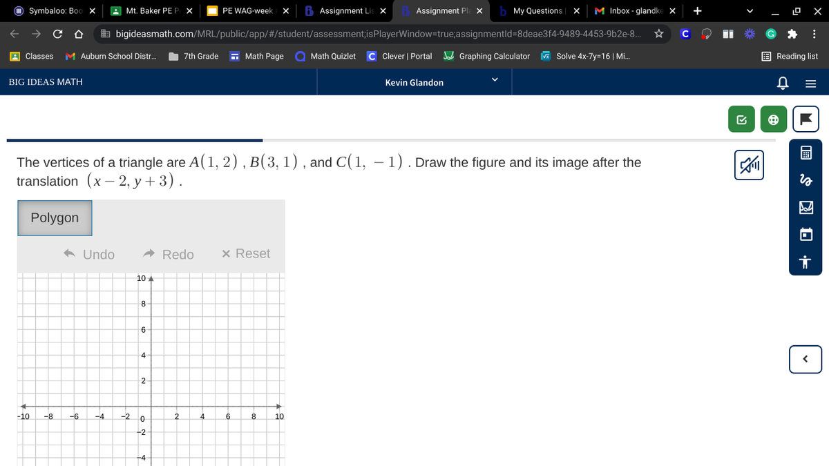 O Symbaloo: Boo x
A Mt. Baker PE P X
PE WAG-week
Assignment Li:
Assignment Pla ×
b My Questions
M Inbox - glandke x
+
b bigideasmath.com/MRL/public/app/#/student/assessment;isPlayerWindow=true;assignmentld=8deae3f4-9489-4453-9b2e-8..
C
A Classes
M Auburn School Distr.
7th Grade
- Math Page
Math Quizlet
C Clever | Portal
d Graphing Calculator
A Solve 4x-7y=16| Mi.
E Reading list
BIG IDEAS MATH
Kevin Glandon
The vertices of a triangle are A(1, 2) , B(3, 1) , and C(1, – 1). Draw the figure and its image after the
translation (x – 2, y + 3).
Polygon
a Undo
A Redo
x Reset
10 A
8
6
4
-10
-8
-6
-4
-20
4
10
-2
.... 5
ט
