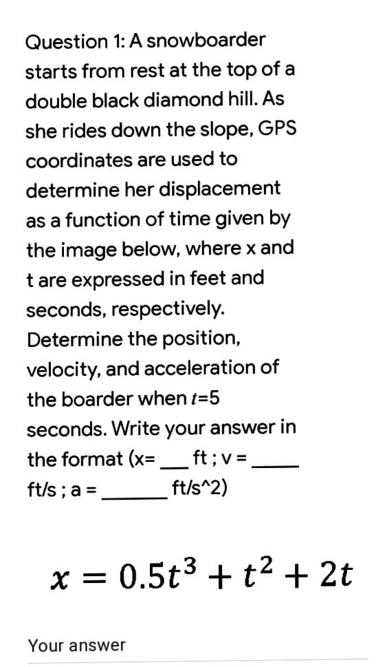 Question 1: A snowboarder
starts from rest at the top of a
double black diamond hill. As
she rides down the slope, GPS
coordinates are used to
determine her displacement
as a function of time given by
the image below, where x and
t are expressed in feet and
seconds, respectively.
Determine the position,
velocity, and acceleration of
the boarder when t=5
seconds. Write your answer in
the format (x=
ft ;v =
ft/s ; a =
ft/s^2)
X =
0.5t3 + t2 + 2t
Your answer
