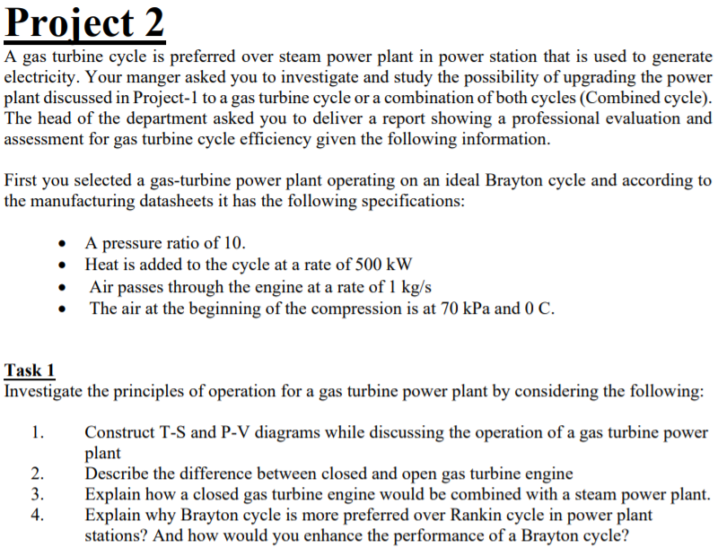 Project 2
A gas turbine cycle is preferred over steam power plant in power station that is used to generate
electricity. Your manger asked you to investigate and study the possibility of upgrading the power
plant discussed in Project-1 to a gas turbine cycle or a combination of both cycles (Combined cycle).
The head of the department asked you to deliver a report showing a professional evaluation and
assessment for gas turbine cycle efficiency given the following information.
First you selected a gas-turbine power plant operating on an ideal Brayton cycle and according to
the manufacturing datasheets it has the following specifications:
• A pressure ratio of 10.
• Heat is added to the cycle at a rate of 500 kW
Air passes through the engine at a rate of 1 kg/s
The air at the beginning of the compression is at 70 kPa and 0 C.
Task 1
Investigate the principles of operation for a gas turbine power plant by considering the following:
Construct T-S and P-V diagrams while discussing the operation of a gas turbine power
plant
Describe the difference between closed and open gas turbine engine
Explain how a closed gas turbine engine would be combined with a steam power plant.
Explain why Brayton cycle is more preferred over Rankin cycle in power plant
stations? And how would you enhance the performance of a Brayton cycle?
1.
2.
3.
4.
