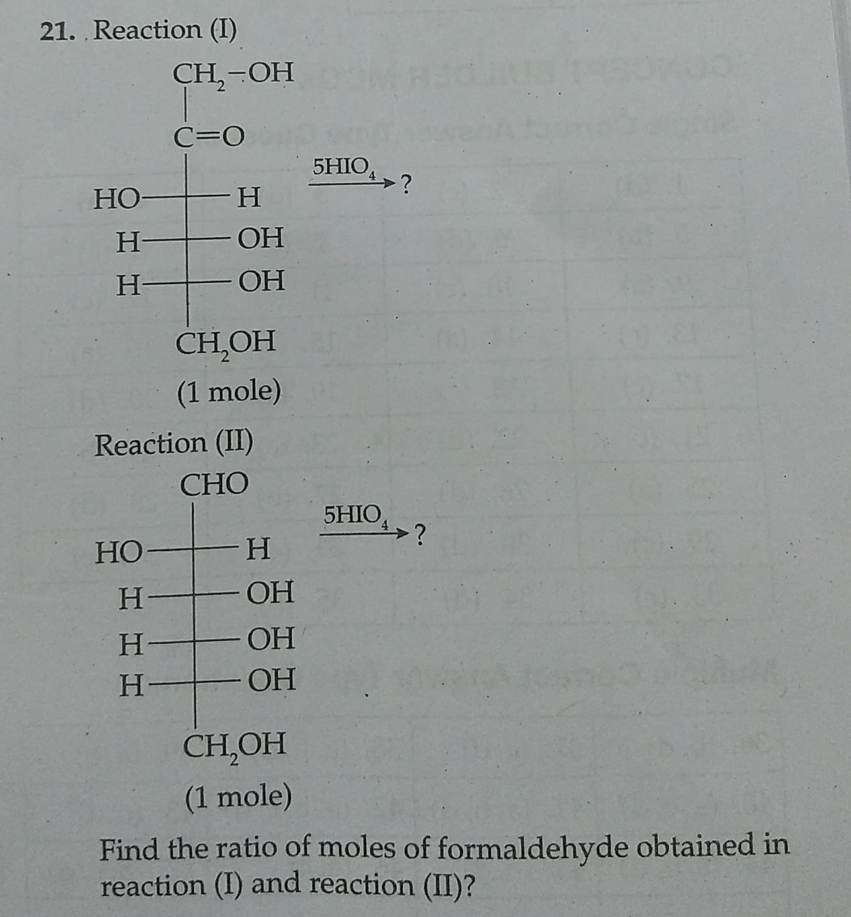 21. Reaction (I)
CH,-OH
C=0
5HIO
4.
HO
H.
H.
H.
ОН
CH,OH
(1 mole)
Reaction (II)
CHO
5HIO,
HO
H.
H.
OH
H.
ОН
H.
ОН
CH,OH
(1 mole)
Find the ratio of moles of formaldehyde obtained in
reaction (I) and reaction (II)?

