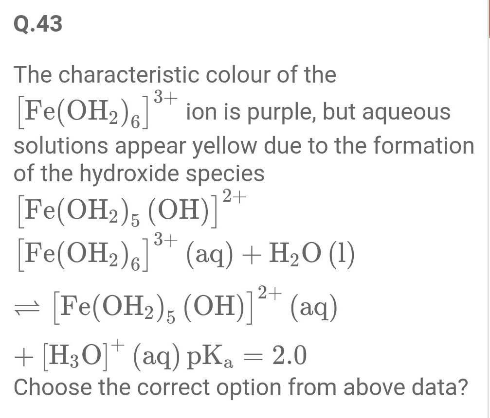 The characteristic colour of the
3+
Fe(OH2)6 " ion is purple, but aqueous
solutions appear yellow due to the formation
of the hydroxide species
2+
[Fe(OH2), (OH)]
Fe(OH2)6] (aq) + H2O (1)
= [Fe(OH2); (OH)* (aq)
3+
+ [H3O]* (aq) pKa = 2.0
Choose the correct option from above data?
