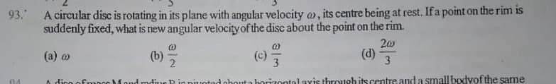 93. A circular disc is rotating in its plane with angular velocity a, its centre being at rest. If a point on the rim is
suddenly fixed, what is new angular velocity of the disc about the point on the rim.
20
(d)
(а) о
(b)
2
(c)
3
3
A dino ofmoco Mond mdine P ig nuotod obouta horizontal avis through its centre and a small bodyof the same
