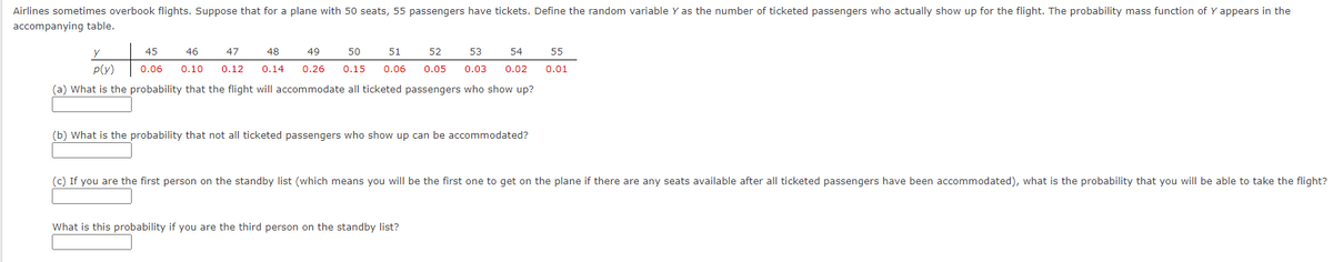 Airlines sometimes overbook flights. Suppose that for a plane with 50 seats, 55 passengers have tickets. Define the random variable Y as the number of ticketed passengers who actually show up for the flight. The probability mass function of Y appears in the
accompanying table.
y
45
46
47
48
49
50
51
52
53
54
55
P(Y)
0.06
0.10
0.12
0.14
0.26
0.15
0.06
0.05
0.03
0.02
0.01
(a) What is the probability that the flight will accommodate all ticketed passengers who show up?
(b) What is the probability that not all ticketed passengers who show up can be accommodated?
(c) If you are the first person on the standby list (which means you will be the first one to get on the plane if there are any seats available after all ticketed passengers have been accommodated), what is the probability that you will be able to take the flight?
What is this probability if you are the third person on the standby list?
