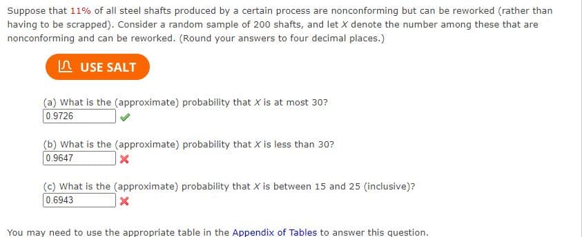 Suppose that 11% of all steel shafts produced by a certain process are nonconforming but can be reworked (rather than
having to be scrapped). Consider a random sample of 200 shafts, and let X denote the number among these that are
nonconforming and can be reworked. (Round your answers to four decimal places.)
USE SALT
(a) What is the (approximate) probability that X is at most 30?
0.9726
(b) What is the (approximate) probability that X is less than 30?
0.9647
X
(c) What is the (approximate) probability that X is between 15 and 25 (inclusive)?
0.6943
X
You may need to use the appropriate table in the Appendix of Tables to answer this question.