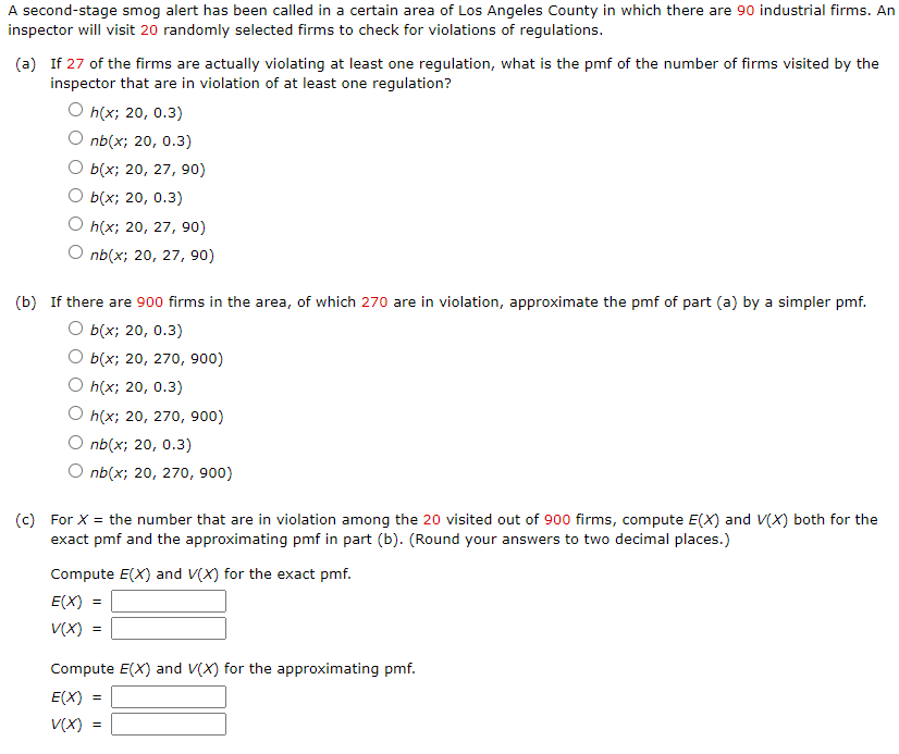 A second-stage smog alert has been called in a certain area of Los Angeles County in which there are 90 industrial firms. An
inspector will visit 20 randomly selected firms to check for violations of regulations.
(a) If 27 of the firms are actually violating at least one regulation, what is the pmf of the number of firms visited by the
inspector that are in violation of at least one regulation?
O h(x; 20, 0.3)
O nb(x; 20, 0.3)
О Бx; 20, 27, 90)
О Бix; 20, 0.3)
O h(x; 20, 27, 90)
nb(x; 20, 27, 90)
(b) If there are 900 firms in the area, of which 270 are in violation, approximate the pmf of part (a) by a simpler pmf.
O b(x; 20, 0.3)
O b(x; 20, 270, 900)
O h(x; 20, 0.3)
O h(x; 20, 270o, 900)
O nb(x; 20, 0.3)
O nb(x; 20, 270, 900)
(c) For X = the number that are in violation among the 20 visited out of 900 firms, compute E(X) and V(X) both for the
exact pmf and the approximating pmf in part (b). (Round your answers to two decimal places.)
Compute E(X) and V(X) for the exact pmf.
E(X) =
V(X) =
Compute E(X) and V(X) for the approximating pmf.
E(X) =
V(X) =
