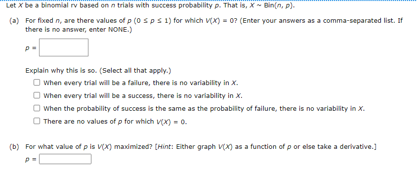 Let X be a binomial rv based on n trials with success probability p. That is, X - Bin(n, p).
(a) For fixed n, are there values of p (0 sp s 1) for which V(X) = 0? (Enter your answers as a comma-separated list. If
there is no answer, enter NONE.)
Explain why this is so. (Select all that apply.)
When every trial will be a failure, there is no variability in X.
When every trial will be a success, there is no variability in X.
When the probability of success is the same as the probability of failure, there is no variability in X.
There are no values of p for which v(X) = 0.
(b) For what value of p is V(X) maximized? [Hint: Either graph V(X) as a function of p or else take a derivative.]
p =
