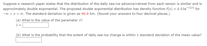 Suppose a research paper states that the distribution of the daily sea-ice advance/retreat from each sensor is similar and is
approximately double exponential. The proposed double exponential distribution has density function f(x) = 0.5le-Axl for
-0 < x < 0. The standard deviation is given as 40.9 km. (Round your answers to four decimal places.)
(a) What is the value of the parameter 1?
(b) What is the probability that the extent of daily sea-ice change is within 1 standard deviation of the mean value?
