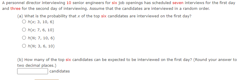 A personnel director interviewing 10 senior engineers for six job openings has scheduled seven interviews for the first day
and three for the second day of interviewing. Assume that the candidates are interviewed in a random order.
(a) What is the probability that x of the top six candidates are interviewed on the first day?
O h(x; 3, 10, 6)
O h(x; 7, 6, 10)
O h(N; 7, 10, 6)
O h(N; 3, 6, 10)
(b) How many of the top six candidates can be expected to be interviewed on the first day? (Round your answer to
two decimal places.)
candidates
