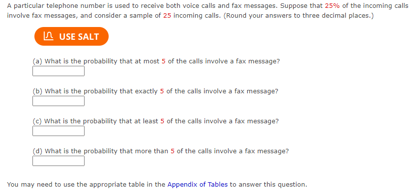 A particular telephone number is used to receive both voice calls and fax messages. Suppose that 25% of the incoming calls
involve fax messages, and consider a sample of 25 incoming calls. (Round your answers to three decimal places.)
In USE SALT
(a) What is the probability that at most 5 of the calls involve a fax message?
(b) What is the probability that exactly 5 of the calls involve a fax message?
(c) What is the probability that at least 5 of the calls involve a fax message?
(d) What is the probability that more than 5 of the calls involve a fax message?
You may need to use the appropriate table in the Appendix of Tables to answer this question.
