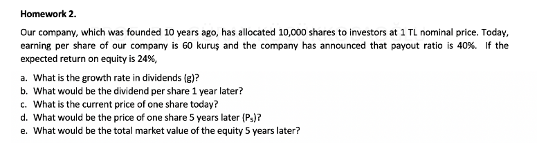 Homework 2.
Our company, which was founded 10 years ago, has allocated 10,000 shares to investors at 1 TL nominal price. Today,
earning per share of our company is 60 kuruş and the company has announced that payout ratio is 40%. If the
expected return on equity is 24%,
a. What is the growth rate in dividends (g)?
b. What would be the dividend per share 1 year later?
c. What is the current price of one share today?
d. What would be the price of one share 5 years later (Ps)?
e. What would be the total market value of the equity 5 years later?
