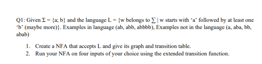 Q1: Given E = {a; b} and the language L = {w belongs to E|w starts with ʻa’ followed by at least one
'b' (maybe more)}. Examples in language (ab, abb, abbbb), Examples not in the language (a, aba, bb,
abab)
1. Create a NFA that accepts L and give its graph and transition table.
2. Run your NFA on four inputs of your choice using the extended transition function.
