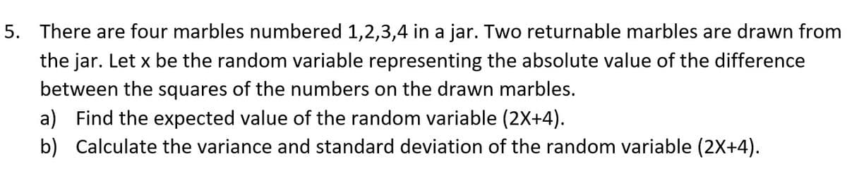 5. There are four marbles numbered 1,2,3,4 in a jar. Two returnable marbles are drawn from
the jar. Let x be the random variable representing the absolute value of the difference
between the squares of the numbers on the drawn marbles.
a) Find the expected value of the random variable (2X+4).
b) Calculate the variance and standard deviation of the random variable (2X+4).
