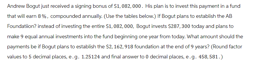 Andrew Bogut just received a signing bonus of $1,082, 000. His plan is to invest this payment in a fund
that will earn 8%, compounded annually. (Use the tables below.) If Bogut plans to establish the AB
Foundatiion? instead of investing the entire $1,082, 000, Bogut invests $287,300 today and plans to
make 9 equal annual investments into the fund beginning one year from today. What amount should the
payments be if Bogut plans to establish the $2, 162, 918 foundation at the end of 9 years? (Round factor
values to 5 decimal places, e.g. 1.25124 and final answer to 0 decimal places, e. g. 458, 581.)