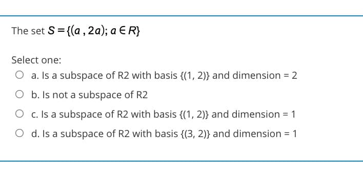 The set S = {(a , 2a); a E R}
Select one:
O a. Is a subspace of R2 with basis {(1, 2)} and dimension = 2
O b. Is not a subspace of R2
O c. Is a subspace of R2 with basis {(1, 2)} and dimension = 1
O d. Is a subspace of R2 with basis {(3, 2)} and dimension = 1

