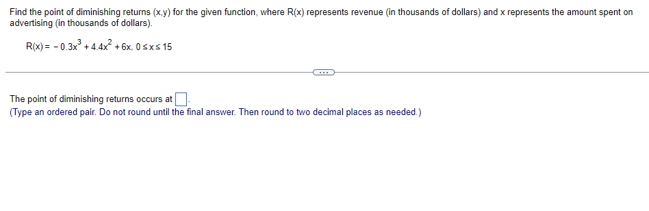 Find the point of diminishing returns (x.y) for the given function, where R(x) represents revenue (in thousands of dollars) and x represents the amount spent on
advertising (in thousands of dollars).
R(x) = - 0.3x + 4.4x + 6x, 0sxs 15
The point of diminishing returns occurs at
(Type an ordered pair. Do not round until the final answer. Then round to two decimal places as needed.)
