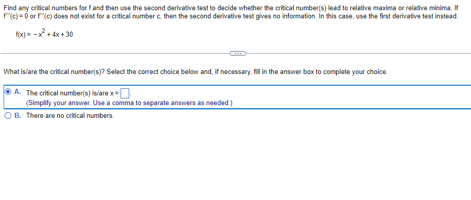 Find any critical numbers for f and then use the second derivative test to decide whether the critical number(s) lead to relative maxima or relative minima. If
f"(c) = 0 or f"(c) does not exist for a critical number c, then the second derivative test gives no information. In this case, use the first derivative test instead.
f(x) = - x + 4x + 30
What islare the critical number(s)? Select the correct choice below and, if necessary, fill in the answer box to complete your choice.
A. The critical number(s) is/are x=
(Simplify your answer. Use a comma to separate answers as needed.)
O B. There are no critical numbers.
