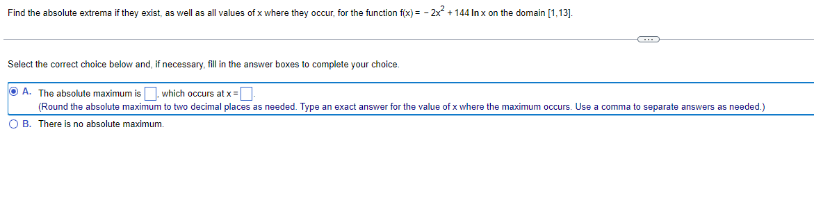 Find the absolute extrema if they exist, as well as all values of x where they occur, for the function f(x) = 2x² + 144 In x on the domain [1,13].
C
Select the correct choice below and, if necessary, fill in the answer boxes to complete your choice.
OA. The absolute maximum is, which occurs at x =
(Round the absolute maximum to two decimal places as needed. Type an exact answer for the value of x where the maximum occurs. Use a comma to separate answers as needed.)
O B. There is no absolute maximum.