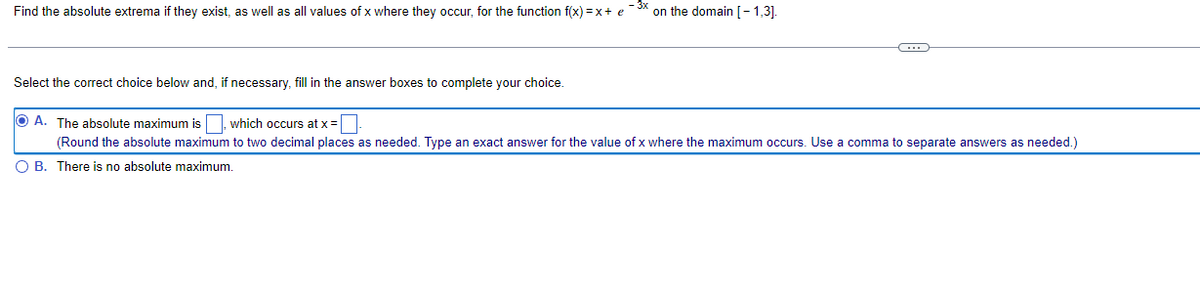 Find the absolute extrema if they exist, as well as all values of x where they occur, for the function f(x)=x+ e -³x on the domain [-1,3].
C
Select the correct choice below and, if necessary, fill in the answer boxes to complete your choice.
OA. The absolute maximum is which occurs at x =
(Round the absolute maximum to two decimal places as needed. Type an exact answer for the value of x where the maximum occurs. Use a comma to separate answers as needed.)
O B. There is no absolute maximum.