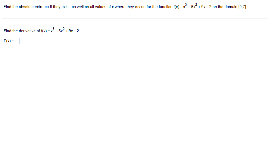 Find the absolute extrema if they exist, as well as all values of x where they occur, for the function f(x) = x' - 6x + 9x- 2 on the domain [0,7].
Find the derivative of f(x) = x
3 - 6x? + 9x - 2.
f'(x) =
