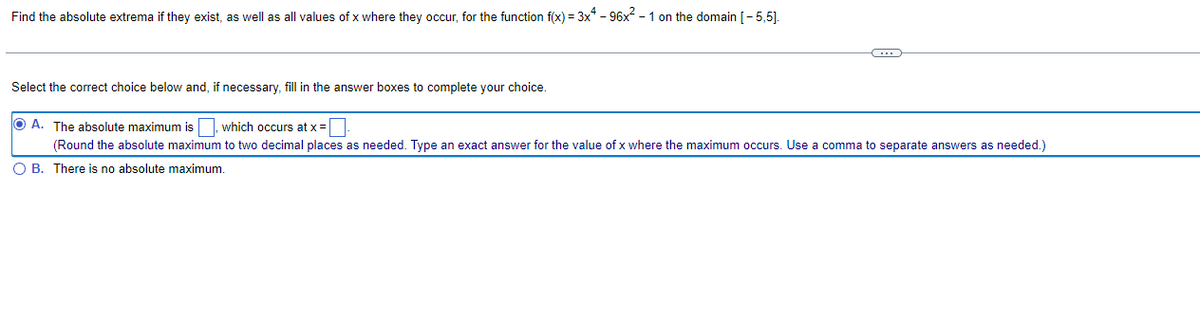 Find the absolute extrema if they exist, as well as all values of x where they occur, for the function f(x) = 3x4 - 96x² - 1 on the domain [-5,5].
C
Select the correct choice below and, if necessary, fill in the answer boxes to complete your choice.
OA. The absolute maximum is, which occurs at x =
(Round the absolute maximum to two decimal places as needed. Type an exact answer for the value of x where the maximum occurs. Use a comma to separate answers as needed.)
O B. There is no absolute maximum.