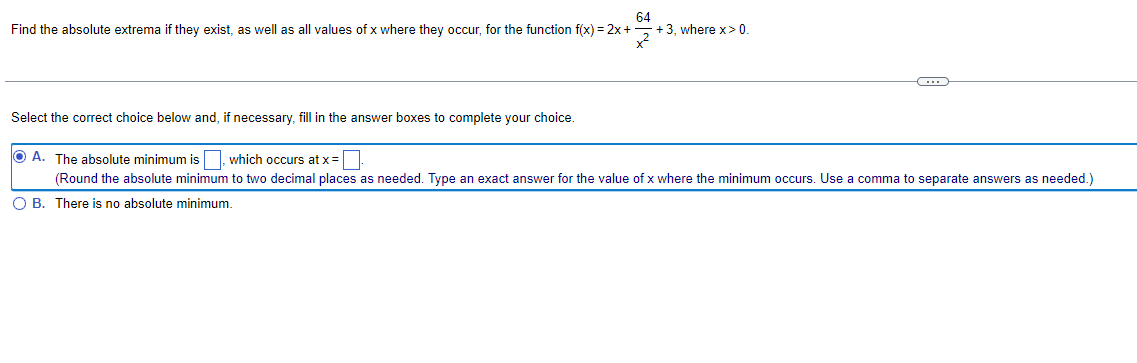 64
Find the absolute extrema if they exist, as well as all values of x where they occur, for the function f(x) = 2x +
+3, where x > 0.
C
Select the correct choice below and, if necessary, fill in the answer boxes to complete your choice.
A. The absolute minimum is, which occurs at x =
(Round the absolute minimum to two decimal places as needed. Type an exact answer for the value of x where the minimum occurs. Use a comma to separate answers as needed.)
OB. There is no absolute minimum.