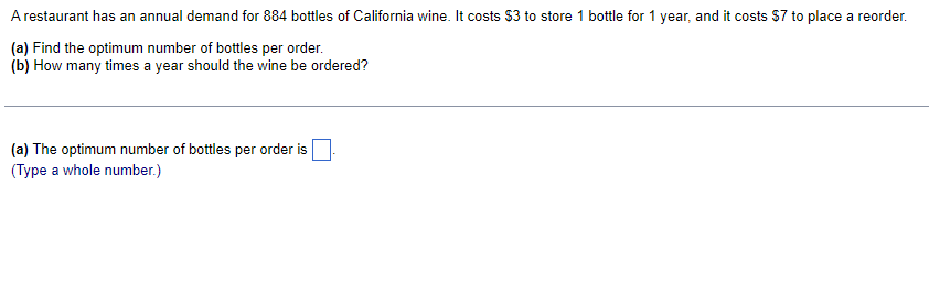 A restaurant has an annual demand for 884 bottles of California wine. It costs $3 to store 1 bottle for 1 year, and it costs $7 to place a reorder.
(a) Find the optimum number of bottles per order.
(b) How many times a year should the wine be ordered?
(a) The optimum number of bottles per order is
(Type a whole number.)
