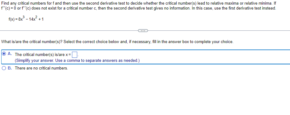 Find any critical numbers for f and then use the second derivative test to decide whether the critical number(s) lead to relative maxima or relative minima. If
f"(c) = 0 or f'"(c) does not exist for a critical number c, then the second derivative test gives no information. In this case, use the first derivative test instead.
f(x) = 8x° - 14x2 + 1
What is/are the critical number(s)? Select the correct choice below and, if necessary, fill in the answer box to complete your choice.
A. The critical number(s) is/are x=
(Simplify your answer. Use a comma to separate answers as needed.)
O B. There are no critical numbers.
