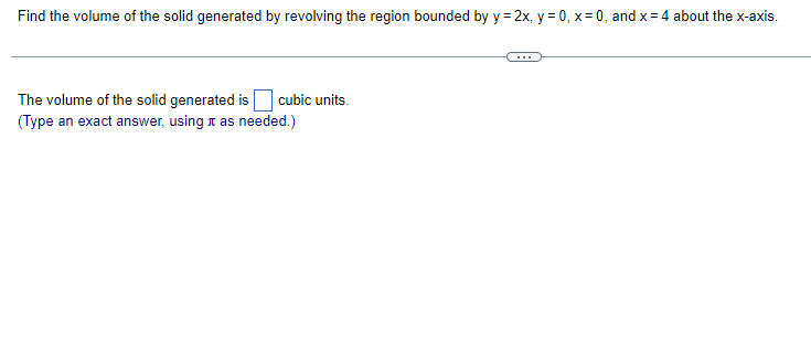 Find the volume of the solid generated by revolving the region bounded by y = 2x, y=0, x=0, and x = 4 about the x-axis.
The volume of the solid generated is cubic units.
(Type an exact answer, using it as needed.)