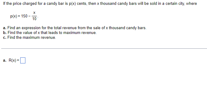 If the price charged for a candy bar is p(x) cents, then x thousand candy bars will be sold in a certain city, where
p(x) = 150 - 10
a. Find an expression for the total revenue from the sale of x thousand candy bars.
b. Find the value of x that leads to maximum revenue.
c. Find the maximum revenue.
a. R(x) =
%3D
