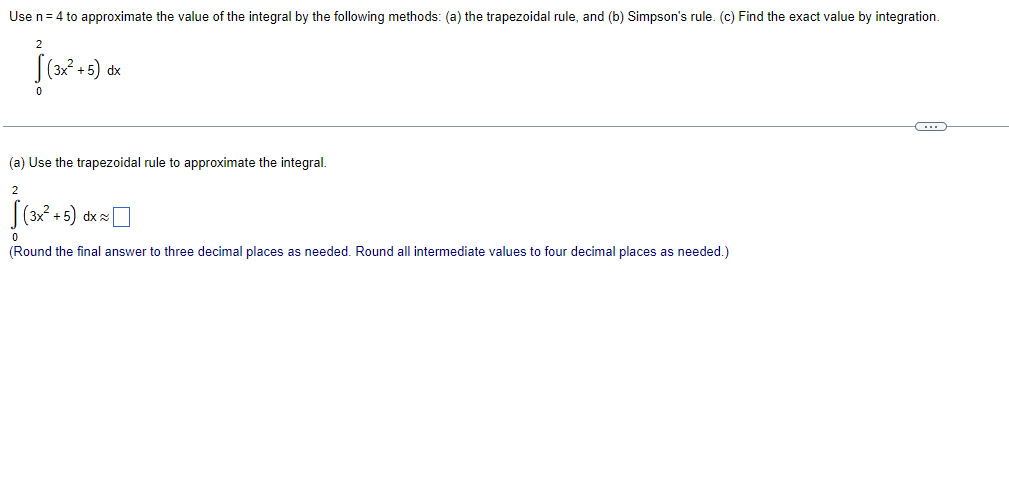 Use n = 4 to approximate the value of the integral by the following methods: (a) the trapezoidal rule, and (b) Simpson's rule. (c) Find the exact value by integration.
2
(3x² +5) dx
0
(…)
(a) Use the trapezoidal rule to approximate the integral.
2
(3x²+5) dx ~|
0
(Round the final answer to three decimal places as needed. Round all intermediate values to four decimal places as needed.)