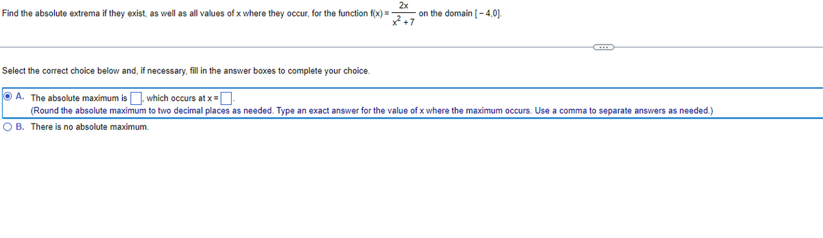Find the absolute extrema if they exist, as well as all values of x where they occur, for the function f(x) =
2x
x² +7
on the domain [-4,0].
Select the correct choice below and, if necessary, fill in the answer boxes to complete your choice.
OA. The absolute maximum is which occurs at x =
(Round the absolute maximum to two decimal places as needed. Type an exact answer for the value of x where the maximum occurs. Use a comma to separate answers as needed.)
O B. There is no absolute maximum.