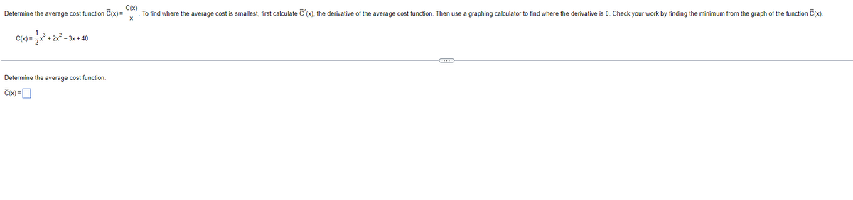 Determine the average cost function C(x) =
C(x) = x³ + 2x²-3x+40
Determine the average cost function.
C(x) =
C(x)
To find where the average cost is smallest, first calculate C'(x), the derivative of the average cost function. Then use a graphing calculator to find where the derivative is 0. Check your work by finding the minimum from the graph of the function C(x).
C