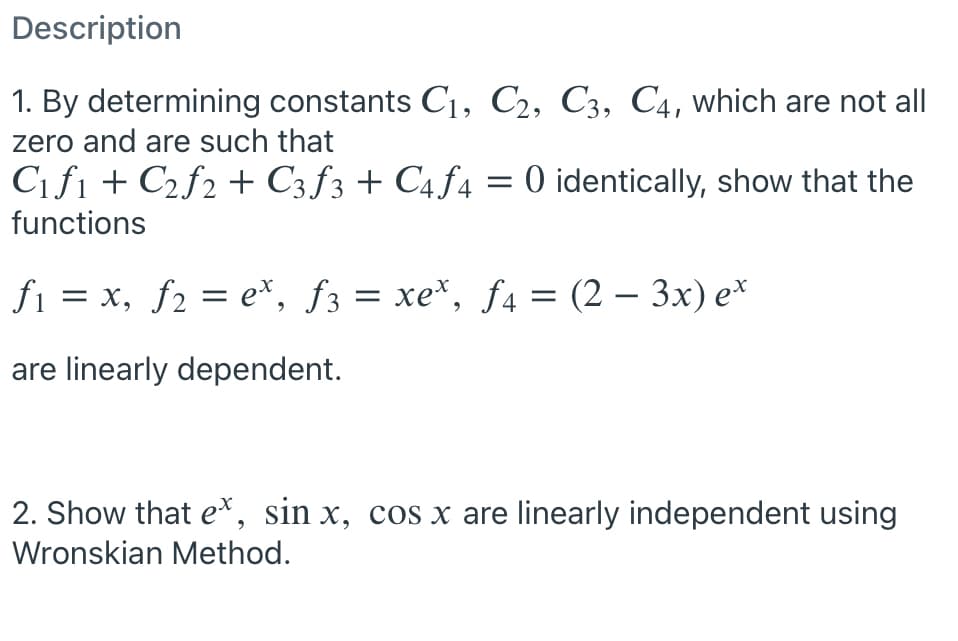 Description
1. By determining constants C1, C2, C3, C4, which are not all
zero and are such that
C1fi + C2f2 + C3 ƒ3 + C4 ƒ4 = 0 identically, show that the
functions
fi = x, f2 = e*, f3 = xe*, f4 = (2 – 3x) e*
-
are linearly dependent.
2. Show that e*, sin x, cos x are linearly independent using
Wronskian Method.
