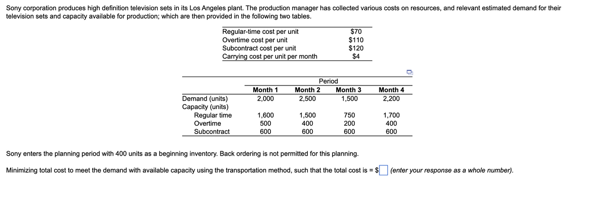 Sony corporation produces high definition television sets in its Los Angeles plant. The production manager has collected various costs on resources, and relevant estimated demand for their
television sets and capacity available for production; which are then provided in the following two tables.
Regular-time cost per unit
Overtime cost per unit
Subcontract cost per unit
Carrying cost per unit per month
Demand (units)
Capacity (units)
Regular time
Overtime
Subcontract
Month 1
2,000
1,600
500
600
Period
Month 2
2,500
1,500
400
600
$70
$110
$120
$4
Month 3
1,500
750
200
600
Sony enters the planning period with 400 units as a beginning inventory. Back ordering is not permitted for this planning.
Minimizing total cost to meet the demand with available capacity using the transportation method, such that the total cost is = $
Month 4
2,200
1,700
400
600
(enter your response as a whole number).