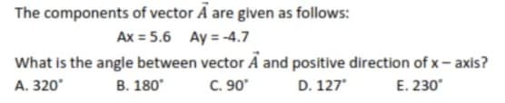 The components of vector A are given as follows:
Ax = 5.6 Ay = -4.7
What is the angle between vector A and positive direction of x- axis?
C. 90
A. 320°
B. 180
D. 127
E. 230
