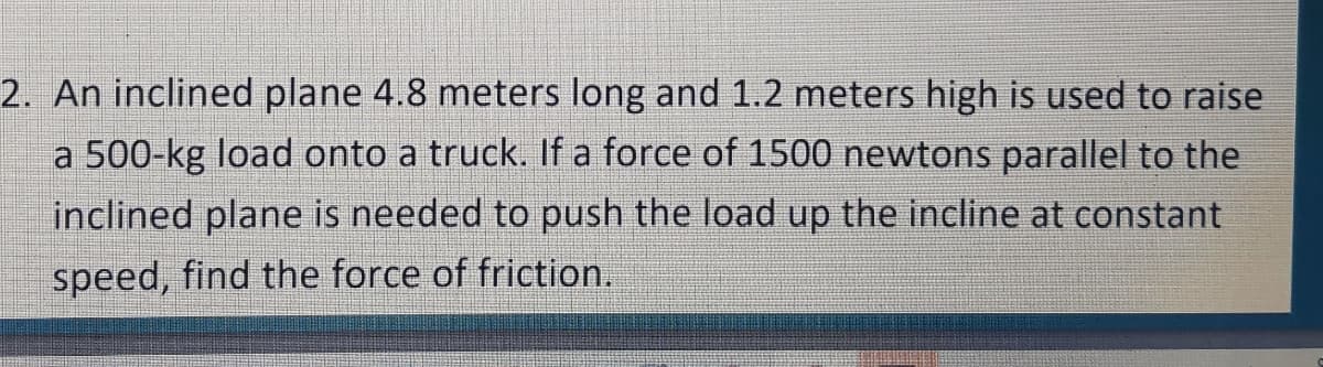 2. An inclined plane 4.8 meters long and 1.2 meters high is used to raise
a 500-kg load onto a truck. If a force of 1500 newtons parallel to the
inclined plane is needed to push the load up the incline at constant
speed, find the force of friction.
