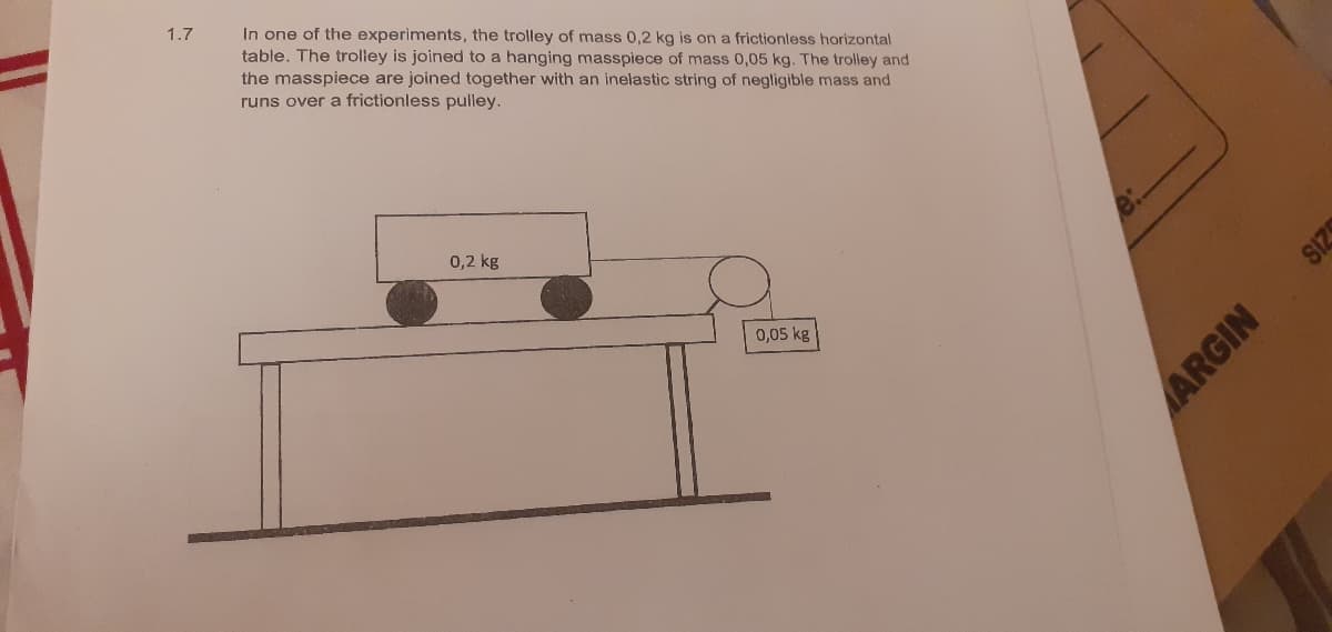 In one of the experiments, the trolley of mass 0,2 kg is on a frictionless horizontal
table. The trolley is joined to a hanging masspiece of mass 0,05 kg. The trolley and
the masspiece are joined together with an inelastic string of negligible mass and
runs over a frictionless pulley.
1.7
0,2 kg
0,05 kg
ARGIN
SIZS
