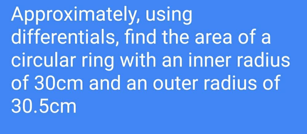 Approximately, using
differentials, find the area of a
circular ring with an inner radius
of 30cm and an outer radius of
30.5cm
