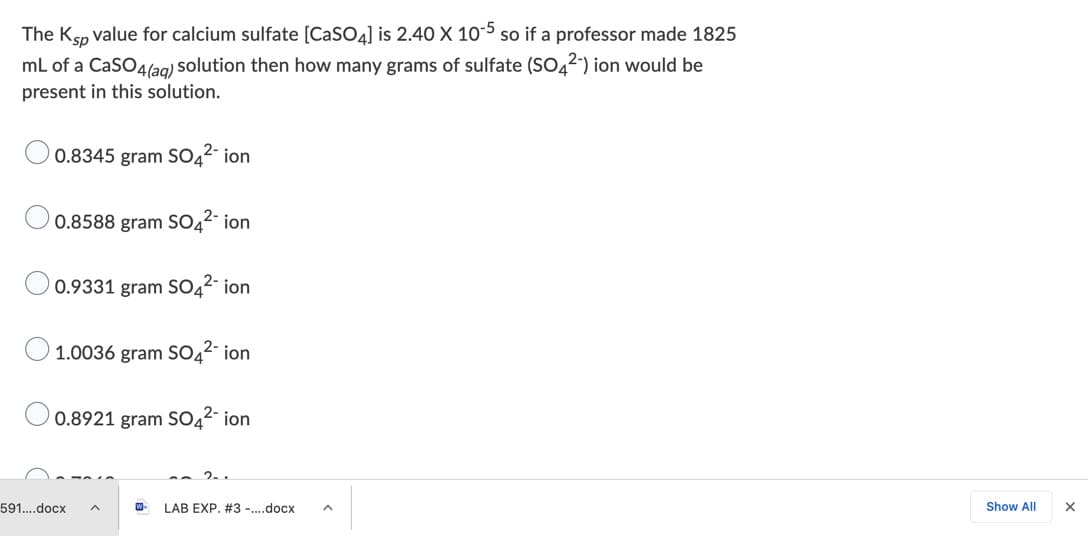 The Ksp value for calcium sulfate [CaSO4] is 2.40 X 10-5 so if a professor made 1825
mL of a CaSO4lag) solution then how many grams of sulfate (SO42) ion would be
present in this solution.
0.8345 gram SO42- ion
0.8588 gram SO42- ion
0.9331 gram SO42- ion
1.0036 gram SO42- ion
0.8921 gram SO42- ion
2..
591..docx
W-
LAB EXP. #3 -.docx
Show All
