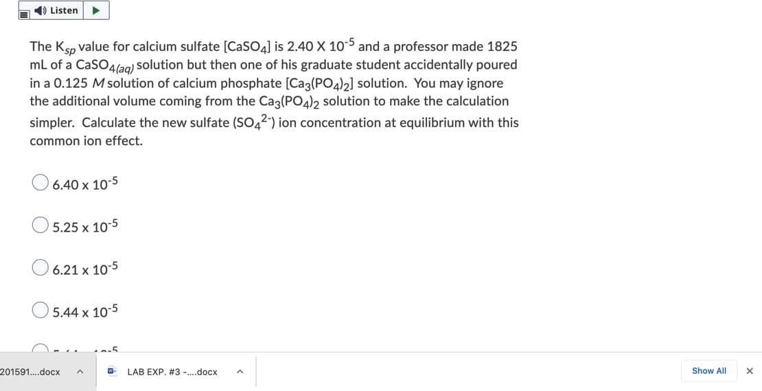 1) Listen
-5
The Ksp value for calcium sulfate [CaSO4] is 2.40 X 10 and a professor made 1825
mL of a CaSO4(ag) solution but then one of his graduate student accidentally poured
in a 0.125 M solution of calcium phosphate [Cag(PO4)2] solution. You may ignore
the additional volume coming from the Ca3(PO4)2 solution to make the calculation
simpler. Calculate the new sulfate (SO42) ion concentration at equilibrium with this
common ion effect.
6.40 x 10-5
5.25 x 10-5
6.21 x 10-5
5.44 x 10-5
201591..docx
LAB EXP. #3 -..docx
Show All
