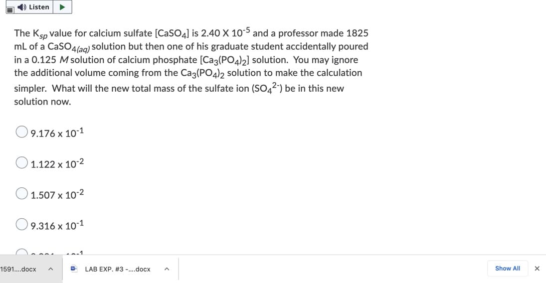 E ) Listen
The Ksp value for calcium sulfate [CaSO4] is 2.40 X 10-5 and a professor made 1825
mL of a CaSO4lag) solution but then one of his graduate student accidentally poured
in a 0.125 M solution of calcium phosphate [Ca3(PO4)2] solution. You may ignore
the additional volume coming from the Cag(PO4)2 solution to make the calculation
simpler. What will the new total mass of the sulfate ion (SO4²-) be in this new
solution now.
9.176 x 10-1
1.122 x 10-2
1.507 x 10-2
' 9.316 x 10-1
1591..docx
W-
LAB EXP. #3 -..docx
Show All
