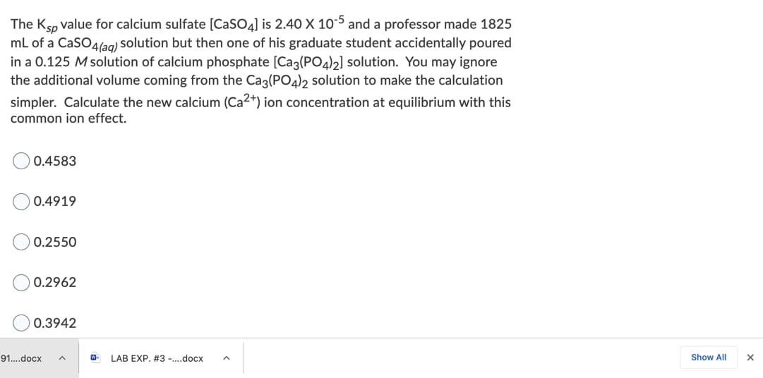The Ksp value for calcium sulfate [CaSO4] is 2.40 X 10-5 and a professor made 1825
mL of a CaSO4(ag) solution but then one of his graduate student accidentally poured
in a 0.125 M solution of calcium phosphate [Ca3(PO4)2] solution. You may ignore
the additional volume coming from the Cag(PO4)2 solution to make the calculation
simpler. Calculate the new calcium (Ca2+) ion concentration at equilibrium with this
common ion effect.
0.4583
0.4919
0.2550
0.2962
0.3942
91..docx
LAB EXP. #3 -.docx
Show All
