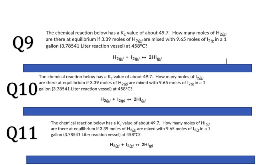 Q9
The chemical reaction below has a K, value of about 49.7. How many moles of H2(8)
are there at equilibrium if 3.39 moles of H2(g) are mixed with 9.65 moles of I2(g in a 1
gallon (3.78541 Liter reaction vessel) at 458°C?
H2(8) + 12(8) + 2HI3)
Q10
The chemical reaction below has a K, value of about 49.7. How many moles of I2(e)
are there at equilibrium if 3.39 moles of H2(g) are mixed with 9.65 moles of I2(g in a 1
gallon (3.78541 Liter reaction vessel) at 458°C?
H2(g) + 12(8) + 2Hl(8)
Q11
The chemical reaction below has a K. value of about 49.7. How many moles of HIg)
are there at equilibrium if 3.39 moles of H2(g) are mixed with 9.65 moles of I2(g in a 1
gallon (3.78541 Liter reaction vessel) at 458°C?
H2(8) + 12(6) + 2HIg)
