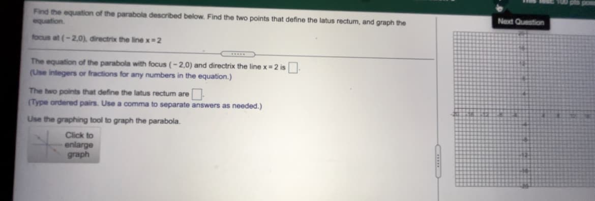 Find the equation of the parabola described below. Find the two points that define the latus rectum, and graph the
Next Question
equation.
focus at (-2.0), đirectrix the line x=2
The equation of the parabola with focus (-2,0) and directrix the line x = 2 is
(Use integers or fractions for any numbers in the equation.)
The hwo points that define the latus rectum are
(Type ordered pairs. Use a comma to separate answers as needed.)
Use the graphing tool to graph the parabola.
Click to
enlarge
graph
