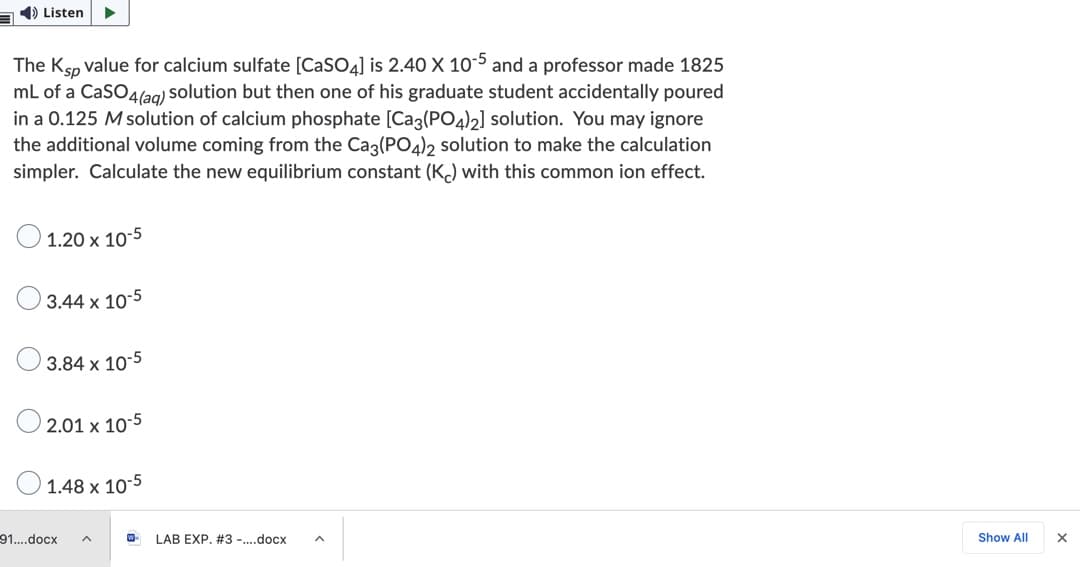 1) Listen
The Ksp value for calcium sulfate [CaSO4] is 2.40 X 10-5 and a professor made 1825
mL of a CaSO4l2g) solution but then one of his graduate student accidentally poured
in a 0.125 M solution of calcium phosphate [Ca3(PO4)2] solution. You may ignore
the additional volume coming from the Cag(PO4)2 solution to make the calculation
simpler. Calculate the new equilibrium constant (K) with this common ion effect.
O 1.20 x 10-5
3.44 x 10-5
3.84 x 10-5
2.01 x 10-5
1.48 x 10-5
91..docx
LAB EXP. #3 -.docx
Show All

