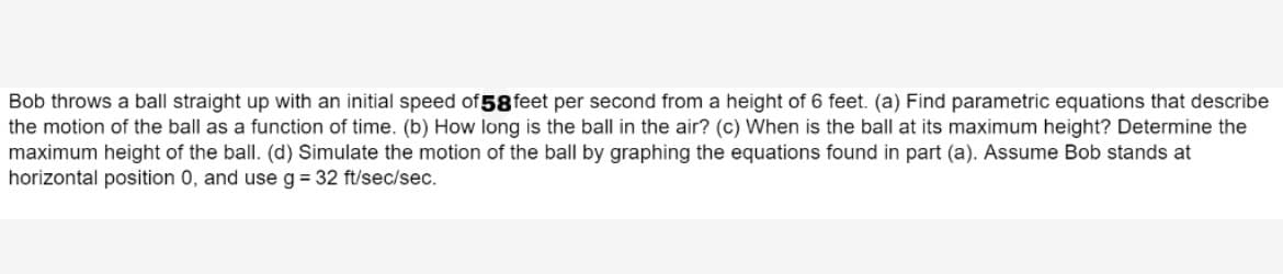 Bob throws a ball straight up with an initial speed of 58 feet per second from a height of 6 feet. (a) Find parametric equations that describe
the motion of the ball as a function of time. (b) How long is the ball in the air? (c) When is the ball at its maximum height? Determine the
maximum height of the ball. (d) Simulate the motion of the ball by graphing the equations found in part (a). Assume Bob stands at
horizontal position 0, and use g = 32 ft/sec/sec.
