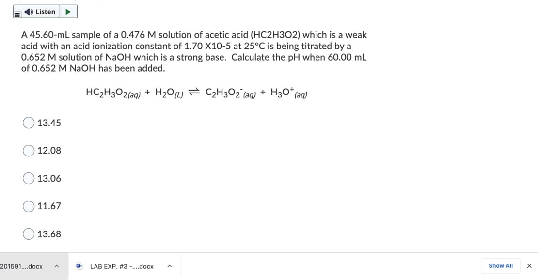 1) Listen
A 45.60-mL sample of a 0.476 M solution of acetic acid (HC2H3O2) which is a weak
acid with an acid ionization constant of 1.70 X10-5 at 25°C is being titrated by a
0.652 M solution of NaOH which is a strong base. Calculate the pH when 60.00 mL
of 0.652 M NaOH has been added.
HC2H3O2(aq) + H2O(L) = C2H3O2 (aq) + H3O* (aq)
13.45
12.08
13.06
11.67
13.68
201591....docx
LAB EXP. #3 -.docx
Show All
