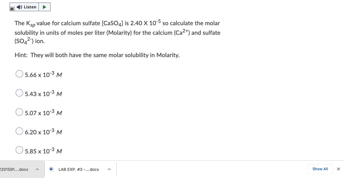 1) Listen
The Ksp value for calcium sulfate [CaSO4] is 2.40 X 10-5 so calculate the molar
solubility in units of moles per liter (Molarity) for the calcium (Ca2+) and sulfate
(SO42) ion.
Hint: They will both have the same molar solubility in Molarity.
5.66 x 10-3 M
5.43 x 10-3 M
5.07 x 10-3 M
6.20 x 103 M
5.85 x 10-3 M
2201591..docx
LAB EXP. #3 -.docx
Show All
