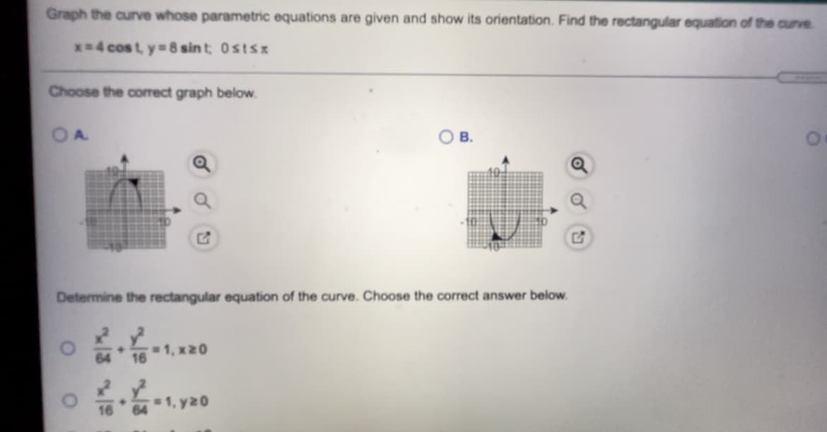 Graph the curve whose parametric equations are given and show its orientation. Find the rectangular equation of the curve.
x-4 cost y 8 sint Ostsz
Choose the correct graph below.
В.
Determine the rectangular equation of the curve. Choose the correct answer below.
64
1, x20
16
1, y20
