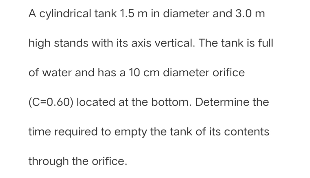 A cylindrical tank 1.5 m in diameter and 3.0 m
high stands with its axis vertical. The tank is full
of water and has a 10 cm diameter orifice
(C=0.60) located at the bottom. Determine the
time required to empty the tank of its contents
through the orifice.
